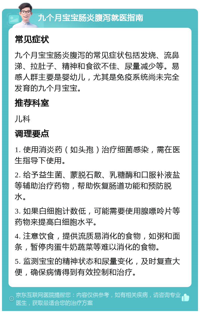 九个月宝宝肠炎腹泻就医指南 常见症状 九个月宝宝肠炎腹泻的常见症状包括发烧、流鼻涕、拉肚子、精神和食欲不佳、尿量减少等。易感人群主要是婴幼儿，尤其是免疫系统尚未完全发育的九个月宝宝。 推荐科室 儿科 调理要点 1. 使用消炎药（如头孢）治疗细菌感染，需在医生指导下使用。 2. 给予益生菌、蒙脱石散、乳糖酶和口服补液盐等辅助治疗药物，帮助恢复肠道功能和预防脱水。 3. 如果白细胞计数低，可能需要使用腺嘌呤片等药物来提高白细胞水平。 4. 注意饮食，提供流质易消化的食物，如粥和面条，暂停肉蛋牛奶蔬菜等难以消化的食物。 5. 监测宝宝的精神状态和尿量变化，及时复查大便，确保病情得到有效控制和治疗。