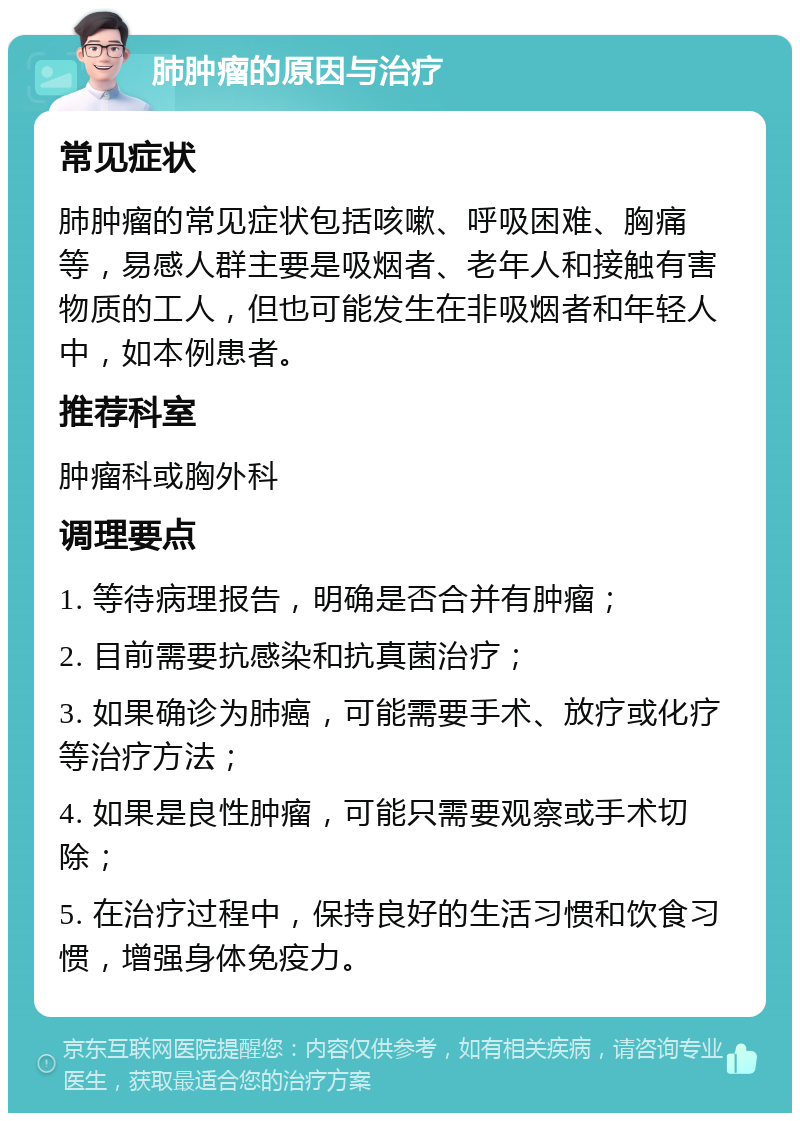 肺肿瘤的原因与治疗 常见症状 肺肿瘤的常见症状包括咳嗽、呼吸困难、胸痛等，易感人群主要是吸烟者、老年人和接触有害物质的工人，但也可能发生在非吸烟者和年轻人中，如本例患者。 推荐科室 肿瘤科或胸外科 调理要点 1. 等待病理报告，明确是否合并有肿瘤； 2. 目前需要抗感染和抗真菌治疗； 3. 如果确诊为肺癌，可能需要手术、放疗或化疗等治疗方法； 4. 如果是良性肿瘤，可能只需要观察或手术切除； 5. 在治疗过程中，保持良好的生活习惯和饮食习惯，增强身体免疫力。