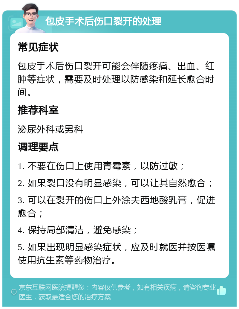 包皮手术后伤口裂开的处理 常见症状 包皮手术后伤口裂开可能会伴随疼痛、出血、红肿等症状，需要及时处理以防感染和延长愈合时间。 推荐科室 泌尿外科或男科 调理要点 1. 不要在伤口上使用青霉素，以防过敏； 2. 如果裂口没有明显感染，可以让其自然愈合； 3. 可以在裂开的伤口上外涂夫西地酸乳膏，促进愈合； 4. 保持局部清洁，避免感染； 5. 如果出现明显感染症状，应及时就医并按医嘱使用抗生素等药物治疗。