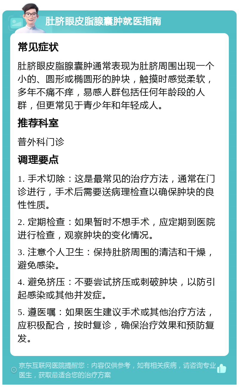 肚脐眼皮脂腺囊肿就医指南 常见症状 肚脐眼皮脂腺囊肿通常表现为肚脐周围出现一个小的、圆形或椭圆形的肿块，触摸时感觉柔软，多年不痛不痒，易感人群包括任何年龄段的人群，但更常见于青少年和年轻成人。 推荐科室 普外科门诊 调理要点 1. 手术切除：这是最常见的治疗方法，通常在门诊进行，手术后需要送病理检查以确保肿块的良性性质。 2. 定期检查：如果暂时不想手术，应定期到医院进行检查，观察肿块的变化情况。 3. 注意个人卫生：保持肚脐周围的清洁和干燥，避免感染。 4. 避免挤压：不要尝试挤压或刺破肿块，以防引起感染或其他并发症。 5. 遵医嘱：如果医生建议手术或其他治疗方法，应积极配合，按时复诊，确保治疗效果和预防复发。