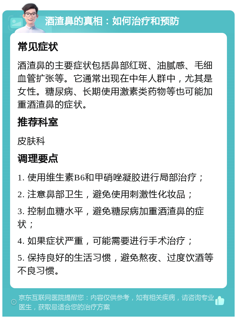 酒渣鼻的真相：如何治疗和预防 常见症状 酒渣鼻的主要症状包括鼻部红斑、油腻感、毛细血管扩张等。它通常出现在中年人群中，尤其是女性。糖尿病、长期使用激素类药物等也可能加重酒渣鼻的症状。 推荐科室 皮肤科 调理要点 1. 使用维生素B6和甲硝唑凝胶进行局部治疗； 2. 注意鼻部卫生，避免使用刺激性化妆品； 3. 控制血糖水平，避免糖尿病加重酒渣鼻的症状； 4. 如果症状严重，可能需要进行手术治疗； 5. 保持良好的生活习惯，避免熬夜、过度饮酒等不良习惯。