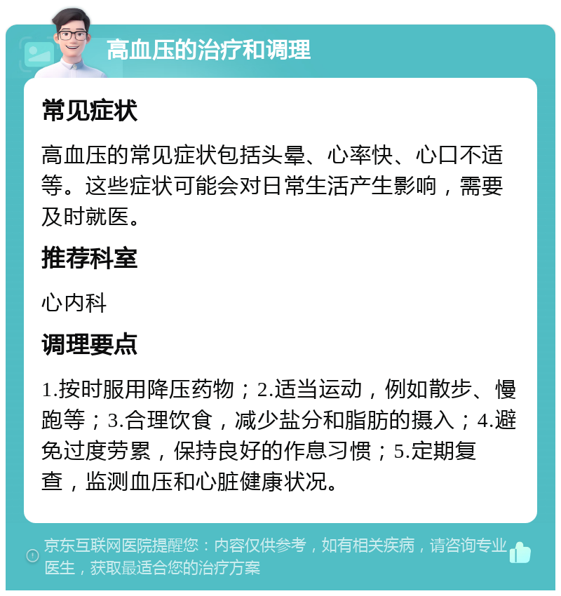 高血压的治疗和调理 常见症状 高血压的常见症状包括头晕、心率快、心口不适等。这些症状可能会对日常生活产生影响，需要及时就医。 推荐科室 心内科 调理要点 1.按时服用降压药物；2.适当运动，例如散步、慢跑等；3.合理饮食，减少盐分和脂肪的摄入；4.避免过度劳累，保持良好的作息习惯；5.定期复查，监测血压和心脏健康状况。