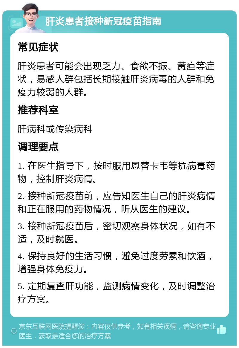 肝炎患者接种新冠疫苗指南 常见症状 肝炎患者可能会出现乏力、食欲不振、黄疸等症状，易感人群包括长期接触肝炎病毒的人群和免疫力较弱的人群。 推荐科室 肝病科或传染病科 调理要点 1. 在医生指导下，按时服用恩替卡韦等抗病毒药物，控制肝炎病情。 2. 接种新冠疫苗前，应告知医生自己的肝炎病情和正在服用的药物情况，听从医生的建议。 3. 接种新冠疫苗后，密切观察身体状况，如有不适，及时就医。 4. 保持良好的生活习惯，避免过度劳累和饮酒，增强身体免疫力。 5. 定期复查肝功能，监测病情变化，及时调整治疗方案。