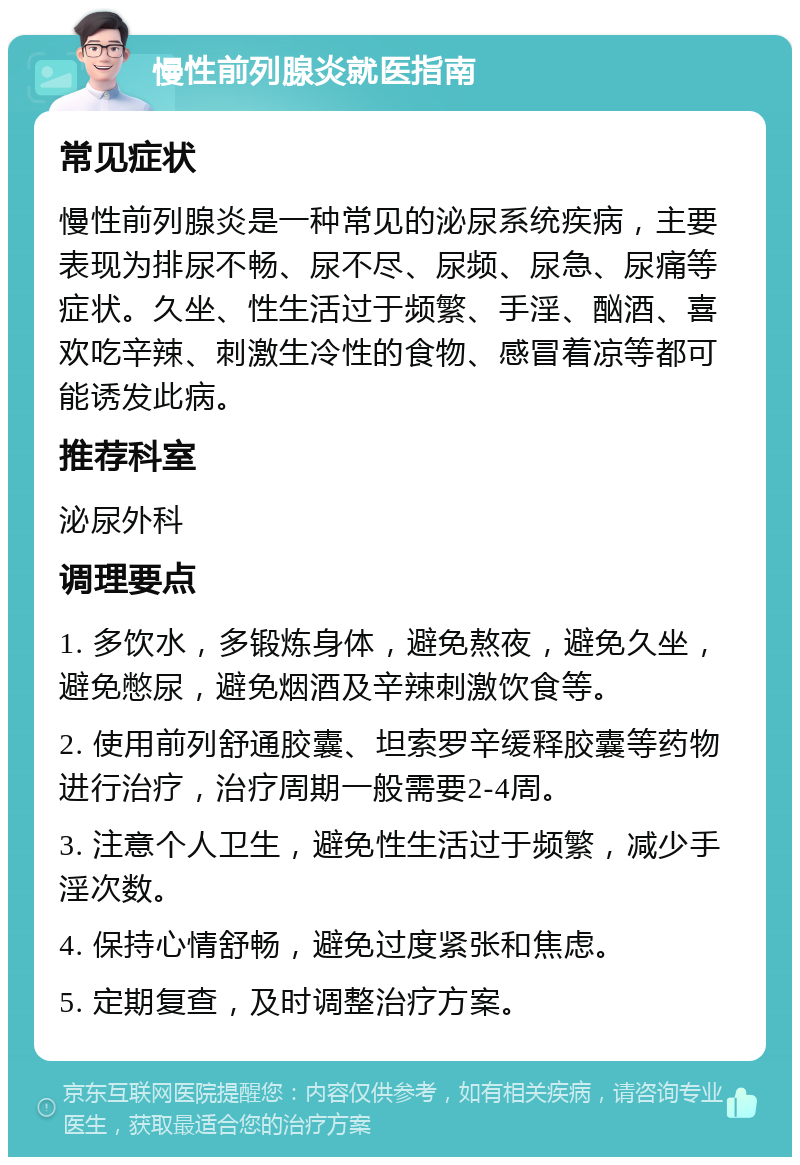 慢性前列腺炎就医指南 常见症状 慢性前列腺炎是一种常见的泌尿系统疾病，主要表现为排尿不畅、尿不尽、尿频、尿急、尿痛等症状。久坐、性生活过于频繁、手淫、酗酒、喜欢吃辛辣、刺激生冷性的食物、感冒着凉等都可能诱发此病。 推荐科室 泌尿外科 调理要点 1. 多饮水，多锻炼身体，避免熬夜，避免久坐，避免憋尿，避免烟酒及辛辣刺激饮食等。 2. 使用前列舒通胶囊、坦索罗辛缓释胶囊等药物进行治疗，治疗周期一般需要2-4周。 3. 注意个人卫生，避免性生活过于频繁，减少手淫次数。 4. 保持心情舒畅，避免过度紧张和焦虑。 5. 定期复查，及时调整治疗方案。