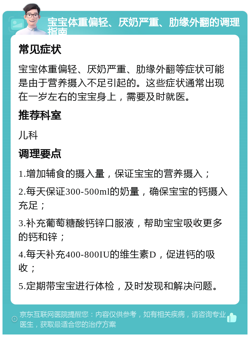 宝宝体重偏轻、厌奶严重、肋缘外翻的调理指南 常见症状 宝宝体重偏轻、厌奶严重、肋缘外翻等症状可能是由于营养摄入不足引起的。这些症状通常出现在一岁左右的宝宝身上，需要及时就医。 推荐科室 儿科 调理要点 1.增加辅食的摄入量，保证宝宝的营养摄入； 2.每天保证300-500ml的奶量，确保宝宝的钙摄入充足； 3.补充葡萄糖酸钙锌口服液，帮助宝宝吸收更多的钙和锌； 4.每天补充400-800IU的维生素D，促进钙的吸收； 5.定期带宝宝进行体检，及时发现和解决问题。