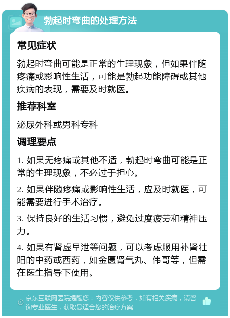 勃起时弯曲的处理方法 常见症状 勃起时弯曲可能是正常的生理现象，但如果伴随疼痛或影响性生活，可能是勃起功能障碍或其他疾病的表现，需要及时就医。 推荐科室 泌尿外科或男科专科 调理要点 1. 如果无疼痛或其他不适，勃起时弯曲可能是正常的生理现象，不必过于担心。 2. 如果伴随疼痛或影响性生活，应及时就医，可能需要进行手术治疗。 3. 保持良好的生活习惯，避免过度疲劳和精神压力。 4. 如果有肾虚早泄等问题，可以考虑服用补肾壮阳的中药或西药，如金匮肾气丸、伟哥等，但需在医生指导下使用。