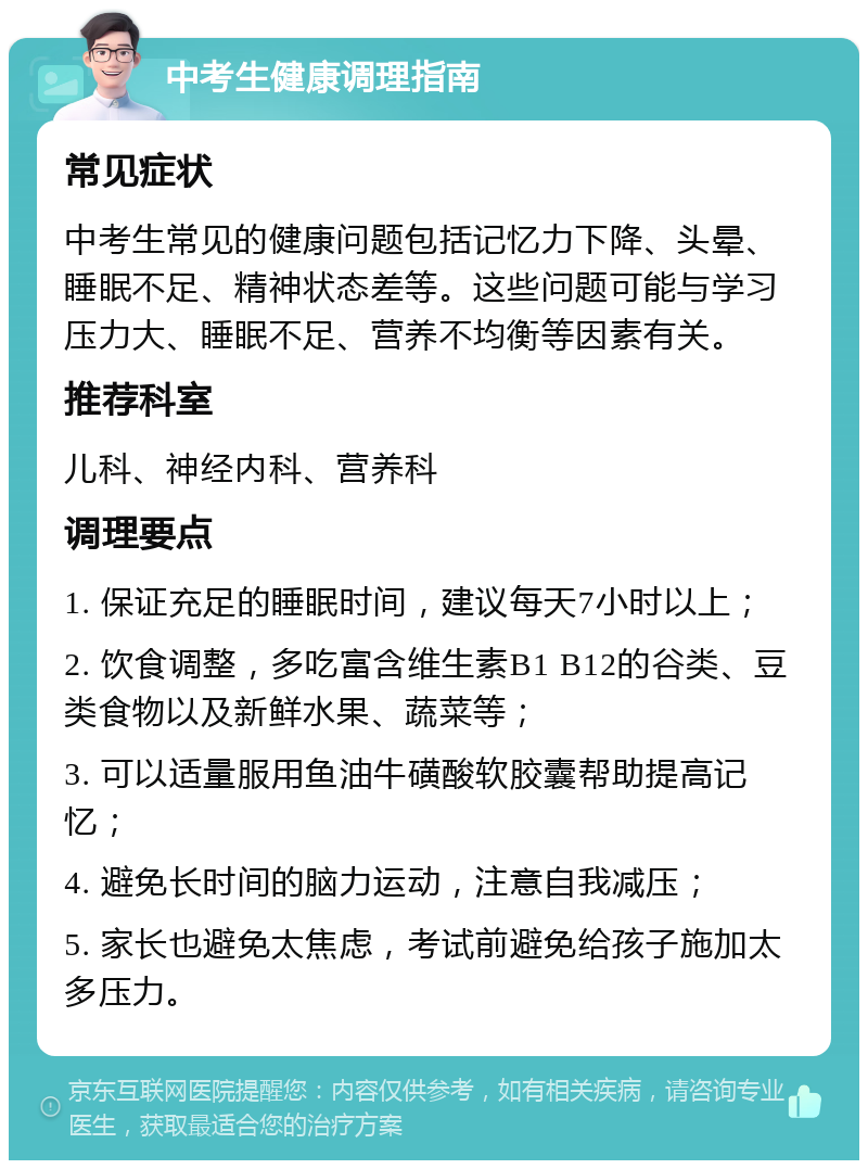 中考生健康调理指南 常见症状 中考生常见的健康问题包括记忆力下降、头晕、睡眠不足、精神状态差等。这些问题可能与学习压力大、睡眠不足、营养不均衡等因素有关。 推荐科室 儿科、神经内科、营养科 调理要点 1. 保证充足的睡眠时间，建议每天7小时以上； 2. 饮食调整，多吃富含维生素B1 B12的谷类、豆类食物以及新鲜水果、蔬菜等； 3. 可以适量服用鱼油牛磺酸软胶囊帮助提高记忆； 4. 避免长时间的脑力运动，注意自我减压； 5. 家长也避免太焦虑，考试前避免给孩子施加太多压力。