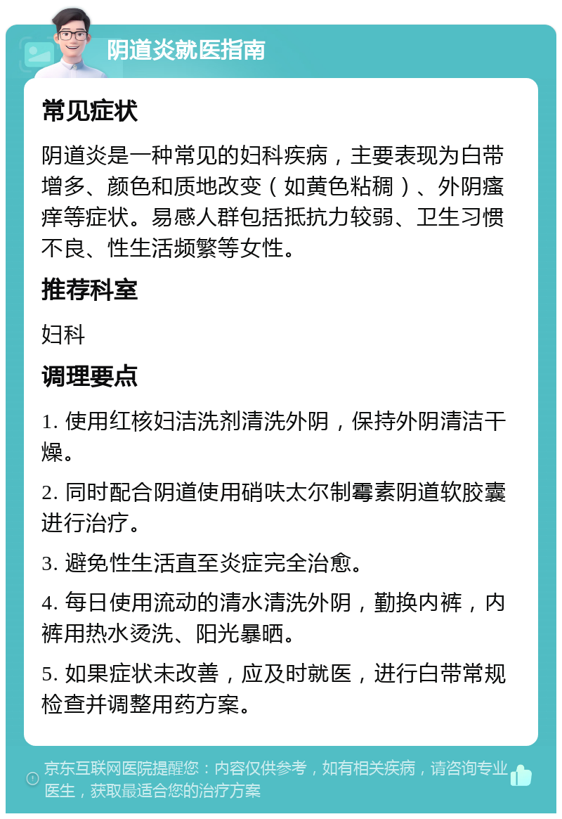 阴道炎就医指南 常见症状 阴道炎是一种常见的妇科疾病，主要表现为白带增多、颜色和质地改变（如黄色粘稠）、外阴瘙痒等症状。易感人群包括抵抗力较弱、卫生习惯不良、性生活频繁等女性。 推荐科室 妇科 调理要点 1. 使用红核妇洁洗剂清洗外阴，保持外阴清洁干燥。 2. 同时配合阴道使用硝呋太尔制霉素阴道软胶囊进行治疗。 3. 避免性生活直至炎症完全治愈。 4. 每日使用流动的清水清洗外阴，勤换内裤，内裤用热水烫洗、阳光暴晒。 5. 如果症状未改善，应及时就医，进行白带常规检查并调整用药方案。