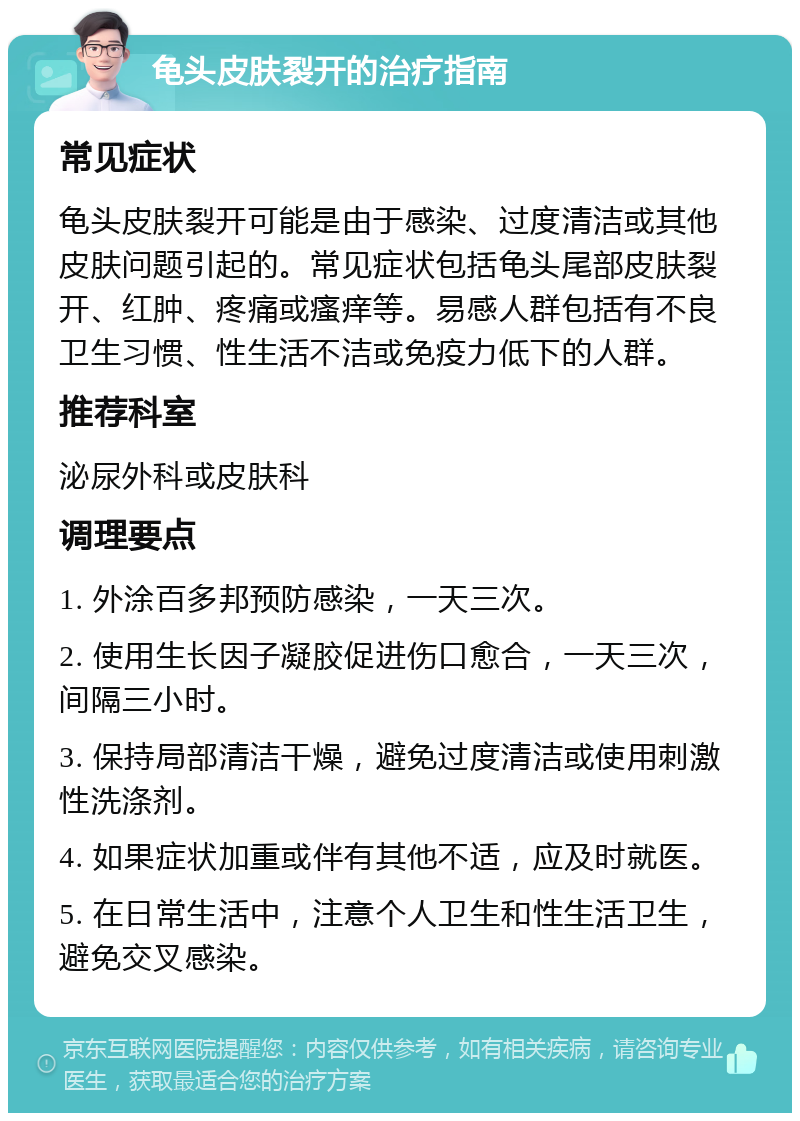 龟头皮肤裂开的治疗指南 常见症状 龟头皮肤裂开可能是由于感染、过度清洁或其他皮肤问题引起的。常见症状包括龟头尾部皮肤裂开、红肿、疼痛或瘙痒等。易感人群包括有不良卫生习惯、性生活不洁或免疫力低下的人群。 推荐科室 泌尿外科或皮肤科 调理要点 1. 外涂百多邦预防感染，一天三次。 2. 使用生长因子凝胶促进伤口愈合，一天三次，间隔三小时。 3. 保持局部清洁干燥，避免过度清洁或使用刺激性洗涤剂。 4. 如果症状加重或伴有其他不适，应及时就医。 5. 在日常生活中，注意个人卫生和性生活卫生，避免交叉感染。