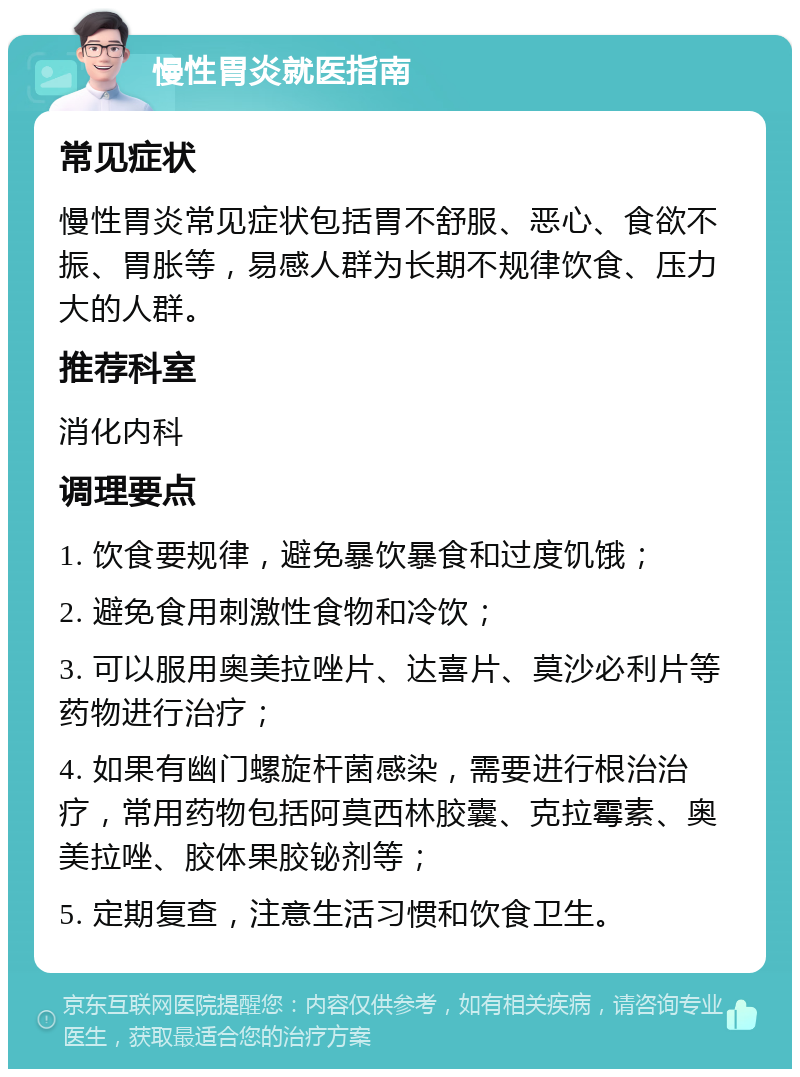 慢性胃炎就医指南 常见症状 慢性胃炎常见症状包括胃不舒服、恶心、食欲不振、胃胀等，易感人群为长期不规律饮食、压力大的人群。 推荐科室 消化内科 调理要点 1. 饮食要规律，避免暴饮暴食和过度饥饿； 2. 避免食用刺激性食物和冷饮； 3. 可以服用奥美拉唑片、达喜片、莫沙必利片等药物进行治疗； 4. 如果有幽门螺旋杆菌感染，需要进行根治治疗，常用药物包括阿莫西林胶囊、克拉霉素、奥美拉唑、胶体果胶铋剂等； 5. 定期复查，注意生活习惯和饮食卫生。