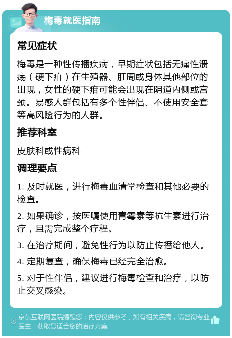 梅毒就医指南 常见症状 梅毒是一种性传播疾病，早期症状包括无痛性溃疡（硬下疳）在生殖器、肛周或身体其他部位的出现，女性的硬下疳可能会出现在阴道内侧或宫颈。易感人群包括有多个性伴侣、不使用安全套等高风险行为的人群。 推荐科室 皮肤科或性病科 调理要点 1. 及时就医，进行梅毒血清学检查和其他必要的检查。 2. 如果确诊，按医嘱使用青霉素等抗生素进行治疗，且需完成整个疗程。 3. 在治疗期间，避免性行为以防止传播给他人。 4. 定期复查，确保梅毒已经完全治愈。 5. 对于性伴侣，建议进行梅毒检查和治疗，以防止交叉感染。