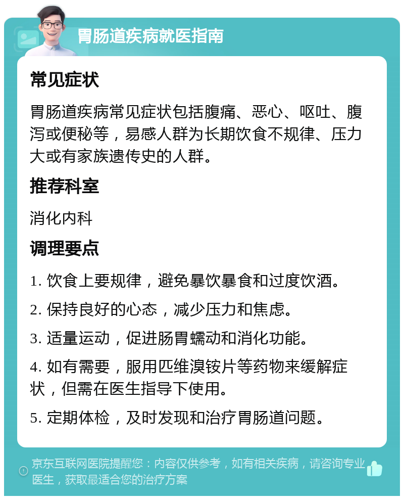 胃肠道疾病就医指南 常见症状 胃肠道疾病常见症状包括腹痛、恶心、呕吐、腹泻或便秘等，易感人群为长期饮食不规律、压力大或有家族遗传史的人群。 推荐科室 消化内科 调理要点 1. 饮食上要规律，避免暴饮暴食和过度饮酒。 2. 保持良好的心态，减少压力和焦虑。 3. 适量运动，促进肠胃蠕动和消化功能。 4. 如有需要，服用匹维溴铵片等药物来缓解症状，但需在医生指导下使用。 5. 定期体检，及时发现和治疗胃肠道问题。