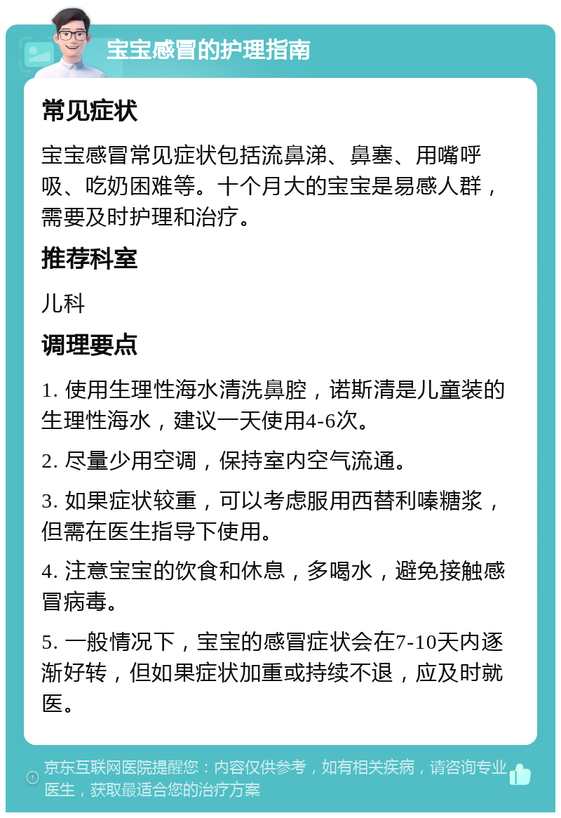 宝宝感冒的护理指南 常见症状 宝宝感冒常见症状包括流鼻涕、鼻塞、用嘴呼吸、吃奶困难等。十个月大的宝宝是易感人群，需要及时护理和治疗。 推荐科室 儿科 调理要点 1. 使用生理性海水清洗鼻腔，诺斯清是儿童装的生理性海水，建议一天使用4-6次。 2. 尽量少用空调，保持室内空气流通。 3. 如果症状较重，可以考虑服用西替利嗪糖浆，但需在医生指导下使用。 4. 注意宝宝的饮食和休息，多喝水，避免接触感冒病毒。 5. 一般情况下，宝宝的感冒症状会在7-10天内逐渐好转，但如果症状加重或持续不退，应及时就医。