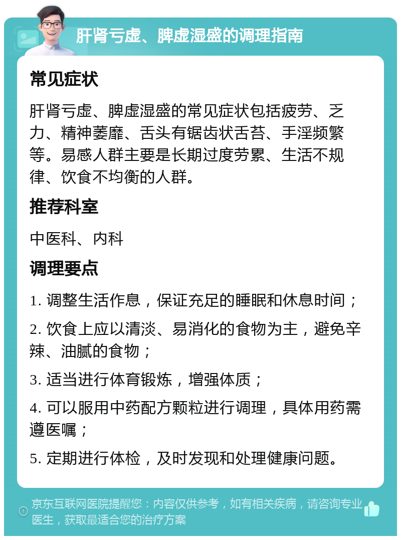 肝肾亏虚、脾虚湿盛的调理指南 常见症状 肝肾亏虚、脾虚湿盛的常见症状包括疲劳、乏力、精神萎靡、舌头有锯齿状舌苔、手淫频繁等。易感人群主要是长期过度劳累、生活不规律、饮食不均衡的人群。 推荐科室 中医科、内科 调理要点 1. 调整生活作息，保证充足的睡眠和休息时间； 2. 饮食上应以清淡、易消化的食物为主，避免辛辣、油腻的食物； 3. 适当进行体育锻炼，增强体质； 4. 可以服用中药配方颗粒进行调理，具体用药需遵医嘱； 5. 定期进行体检，及时发现和处理健康问题。