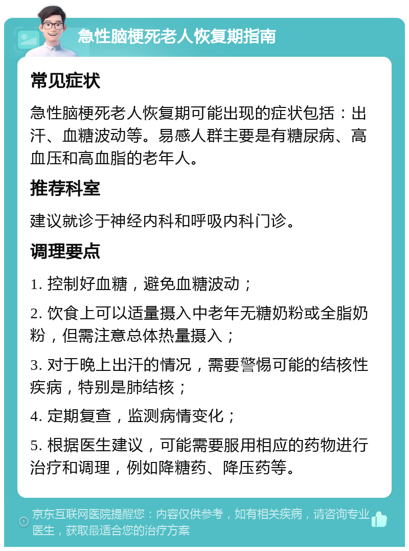 急性脑梗死老人恢复期指南 常见症状 急性脑梗死老人恢复期可能出现的症状包括：出汗、血糖波动等。易感人群主要是有糖尿病、高血压和高血脂的老年人。 推荐科室 建议就诊于神经内科和呼吸内科门诊。 调理要点 1. 控制好血糖，避免血糖波动； 2. 饮食上可以适量摄入中老年无糖奶粉或全脂奶粉，但需注意总体热量摄入； 3. 对于晚上出汗的情况，需要警惕可能的结核性疾病，特别是肺结核； 4. 定期复查，监测病情变化； 5. 根据医生建议，可能需要服用相应的药物进行治疗和调理，例如降糖药、降压药等。