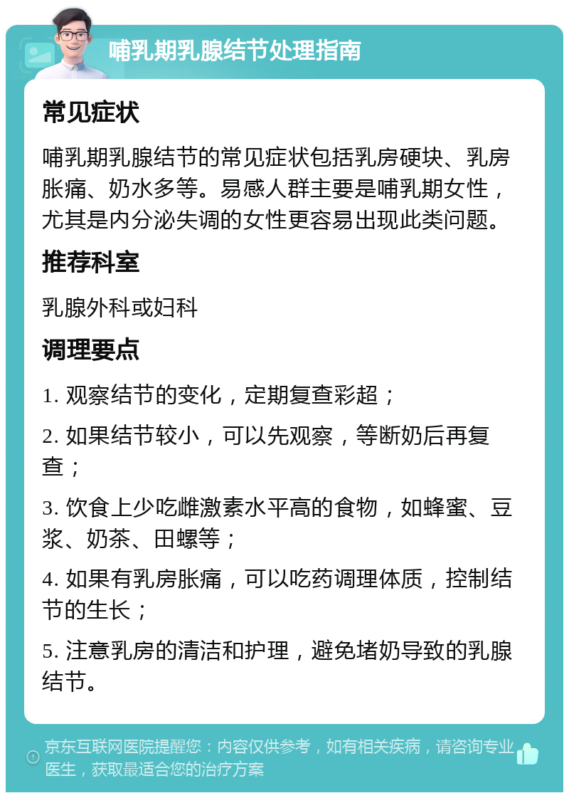 哺乳期乳腺结节处理指南 常见症状 哺乳期乳腺结节的常见症状包括乳房硬块、乳房胀痛、奶水多等。易感人群主要是哺乳期女性，尤其是内分泌失调的女性更容易出现此类问题。 推荐科室 乳腺外科或妇科 调理要点 1. 观察结节的变化，定期复查彩超； 2. 如果结节较小，可以先观察，等断奶后再复查； 3. 饮食上少吃雌激素水平高的食物，如蜂蜜、豆浆、奶茶、田螺等； 4. 如果有乳房胀痛，可以吃药调理体质，控制结节的生长； 5. 注意乳房的清洁和护理，避免堵奶导致的乳腺结节。