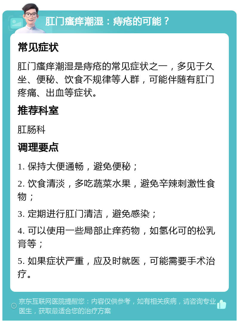 肛门瘙痒潮湿：痔疮的可能？ 常见症状 肛门瘙痒潮湿是痔疮的常见症状之一，多见于久坐、便秘、饮食不规律等人群，可能伴随有肛门疼痛、出血等症状。 推荐科室 肛肠科 调理要点 1. 保持大便通畅，避免便秘； 2. 饮食清淡，多吃蔬菜水果，避免辛辣刺激性食物； 3. 定期进行肛门清洁，避免感染； 4. 可以使用一些局部止痒药物，如氢化可的松乳膏等； 5. 如果症状严重，应及时就医，可能需要手术治疗。