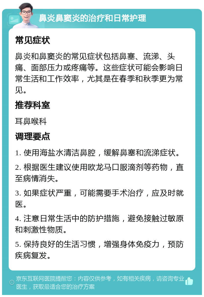 鼻炎鼻窦炎的治疗和日常护理 常见症状 鼻炎和鼻窦炎的常见症状包括鼻塞、流涕、头痛、面部压力或疼痛等。这些症状可能会影响日常生活和工作效率，尤其是在春季和秋季更为常见。 推荐科室 耳鼻喉科 调理要点 1. 使用海盐水清洁鼻腔，缓解鼻塞和流涕症状。 2. 根据医生建议使用欧龙马口服滴剂等药物，直至病情消失。 3. 如果症状严重，可能需要手术治疗，应及时就医。 4. 注意日常生活中的防护措施，避免接触过敏原和刺激性物质。 5. 保持良好的生活习惯，增强身体免疫力，预防疾病复发。