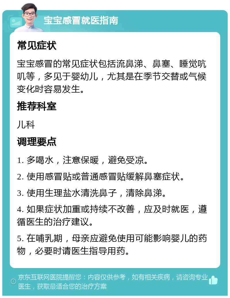 宝宝感冒就医指南 常见症状 宝宝感冒的常见症状包括流鼻涕、鼻塞、睡觉吭叽等，多见于婴幼儿，尤其是在季节交替或气候变化时容易发生。 推荐科室 儿科 调理要点 1. 多喝水，注意保暖，避免受凉。 2. 使用感冒贴或普通感冒贴缓解鼻塞症状。 3. 使用生理盐水清洗鼻子，清除鼻涕。 4. 如果症状加重或持续不改善，应及时就医，遵循医生的治疗建议。 5. 在哺乳期，母亲应避免使用可能影响婴儿的药物，必要时请医生指导用药。