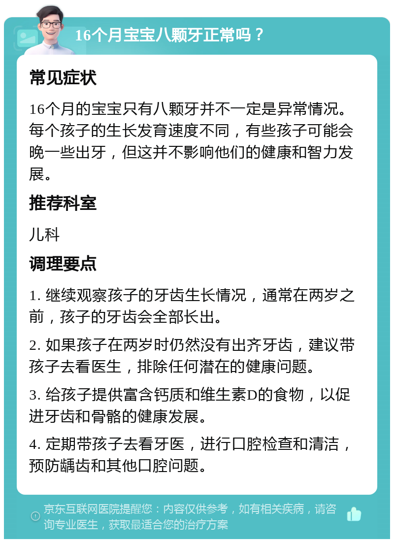 16个月宝宝八颗牙正常吗？ 常见症状 16个月的宝宝只有八颗牙并不一定是异常情况。每个孩子的生长发育速度不同，有些孩子可能会晚一些出牙，但这并不影响他们的健康和智力发展。 推荐科室 儿科 调理要点 1. 继续观察孩子的牙齿生长情况，通常在两岁之前，孩子的牙齿会全部长出。 2. 如果孩子在两岁时仍然没有出齐牙齿，建议带孩子去看医生，排除任何潜在的健康问题。 3. 给孩子提供富含钙质和维生素D的食物，以促进牙齿和骨骼的健康发展。 4. 定期带孩子去看牙医，进行口腔检查和清洁，预防龋齿和其他口腔问题。