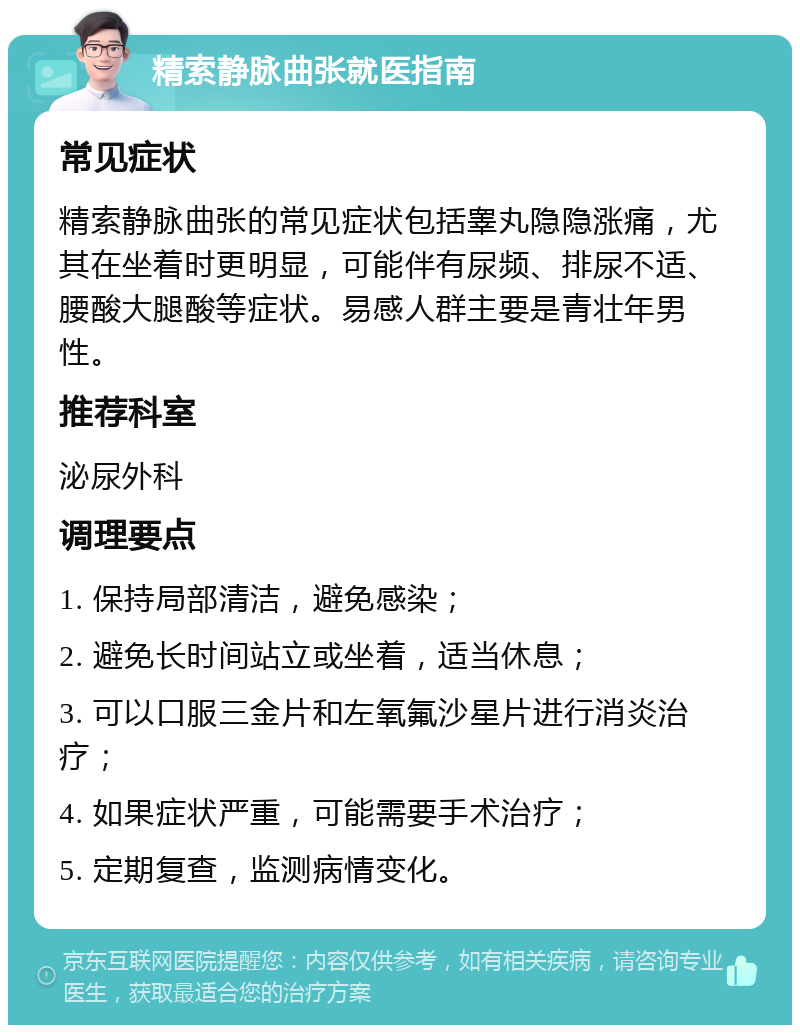 精索静脉曲张就医指南 常见症状 精索静脉曲张的常见症状包括睾丸隐隐涨痛，尤其在坐着时更明显，可能伴有尿频、排尿不适、腰酸大腿酸等症状。易感人群主要是青壮年男性。 推荐科室 泌尿外科 调理要点 1. 保持局部清洁，避免感染； 2. 避免长时间站立或坐着，适当休息； 3. 可以口服三金片和左氧氟沙星片进行消炎治疗； 4. 如果症状严重，可能需要手术治疗； 5. 定期复查，监测病情变化。