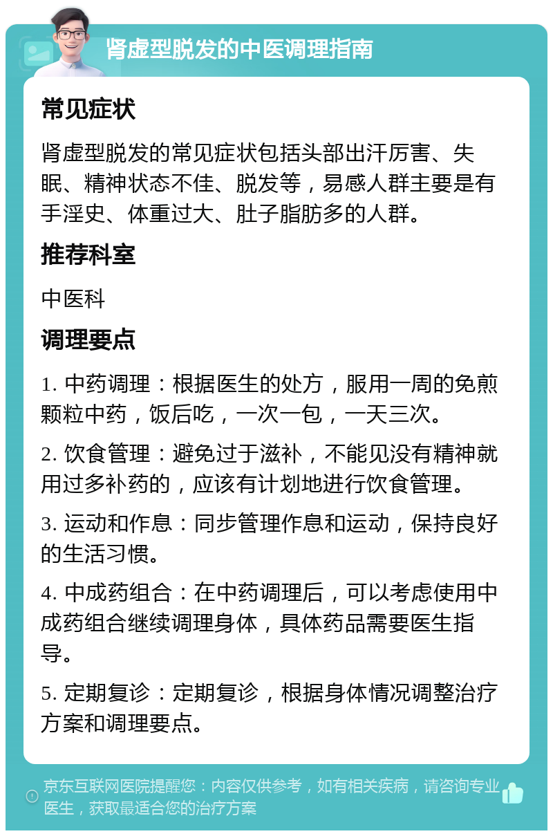 肾虚型脱发的中医调理指南 常见症状 肾虚型脱发的常见症状包括头部出汗厉害、失眠、精神状态不佳、脱发等，易感人群主要是有手淫史、体重过大、肚子脂肪多的人群。 推荐科室 中医科 调理要点 1. 中药调理：根据医生的处方，服用一周的免煎颗粒中药，饭后吃，一次一包，一天三次。 2. 饮食管理：避免过于滋补，不能见没有精神就用过多补药的，应该有计划地进行饮食管理。 3. 运动和作息：同步管理作息和运动，保持良好的生活习惯。 4. 中成药组合：在中药调理后，可以考虑使用中成药组合继续调理身体，具体药品需要医生指导。 5. 定期复诊：定期复诊，根据身体情况调整治疗方案和调理要点。