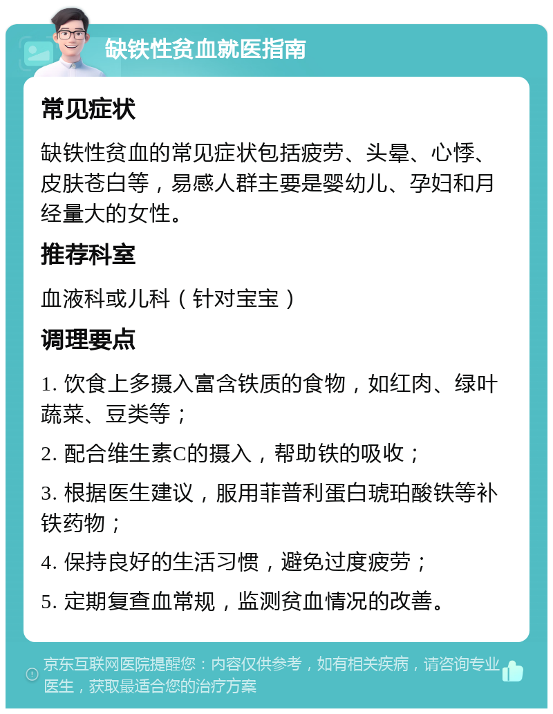 缺铁性贫血就医指南 常见症状 缺铁性贫血的常见症状包括疲劳、头晕、心悸、皮肤苍白等，易感人群主要是婴幼儿、孕妇和月经量大的女性。 推荐科室 血液科或儿科（针对宝宝） 调理要点 1. 饮食上多摄入富含铁质的食物，如红肉、绿叶蔬菜、豆类等； 2. 配合维生素C的摄入，帮助铁的吸收； 3. 根据医生建议，服用菲普利蛋白琥珀酸铁等补铁药物； 4. 保持良好的生活习惯，避免过度疲劳； 5. 定期复查血常规，监测贫血情况的改善。