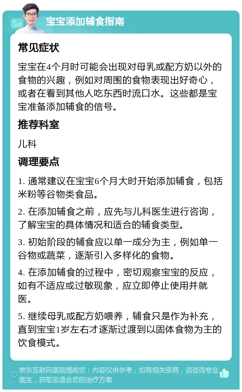 宝宝添加辅食指南 常见症状 宝宝在4个月时可能会出现对母乳或配方奶以外的食物的兴趣，例如对周围的食物表现出好奇心，或者在看到其他人吃东西时流口水。这些都是宝宝准备添加辅食的信号。 推荐科室 儿科 调理要点 1. 通常建议在宝宝6个月大时开始添加辅食，包括米粉等谷物类食品。 2. 在添加辅食之前，应先与儿科医生进行咨询，了解宝宝的具体情况和适合的辅食类型。 3. 初始阶段的辅食应以单一成分为主，例如单一谷物或蔬菜，逐渐引入多样化的食物。 4. 在添加辅食的过程中，密切观察宝宝的反应，如有不适应或过敏现象，应立即停止使用并就医。 5. 继续母乳或配方奶喂养，辅食只是作为补充，直到宝宝1岁左右才逐渐过渡到以固体食物为主的饮食模式。