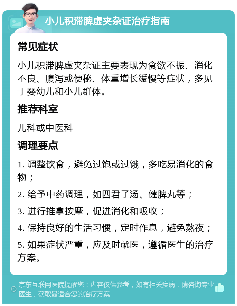 小儿积滞脾虚夹杂证治疗指南 常见症状 小儿积滞脾虚夹杂证主要表现为食欲不振、消化不良、腹泻或便秘、体重增长缓慢等症状，多见于婴幼儿和小儿群体。 推荐科室 儿科或中医科 调理要点 1. 调整饮食，避免过饱或过饿，多吃易消化的食物； 2. 给予中药调理，如四君子汤、健脾丸等； 3. 进行推拿按摩，促进消化和吸收； 4. 保持良好的生活习惯，定时作息，避免熬夜； 5. 如果症状严重，应及时就医，遵循医生的治疗方案。