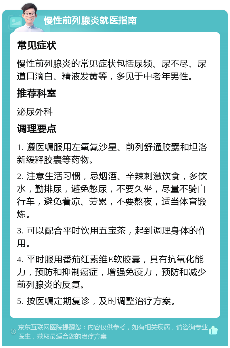 慢性前列腺炎就医指南 常见症状 慢性前列腺炎的常见症状包括尿频、尿不尽、尿道口滴白、精液发黄等，多见于中老年男性。 推荐科室 泌尿外科 调理要点 1. 遵医嘱服用左氧氟沙星、前列舒通胶囊和坦洛新缓释胶囊等药物。 2. 注意生活习惯，忌烟酒、辛辣刺激饮食，多饮水，勤排尿，避免憋尿，不要久坐，尽量不骑自行车，避免着凉、劳累，不要熬夜，适当体育锻炼。 3. 可以配合平时饮用五宝茶，起到调理身体的作用。 4. 平时服用番茄红素维E软胶囊，具有抗氧化能力，预防和抑制癌症，增强免疫力，预防和减少前列腺炎的反复。 5. 按医嘱定期复诊，及时调整治疗方案。