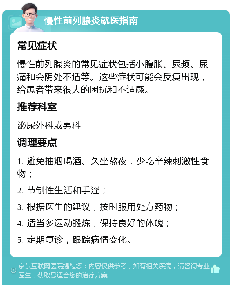 慢性前列腺炎就医指南 常见症状 慢性前列腺炎的常见症状包括小腹胀、尿频、尿痛和会阴处不适等。这些症状可能会反复出现，给患者带来很大的困扰和不适感。 推荐科室 泌尿外科或男科 调理要点 1. 避免抽烟喝酒、久坐熬夜，少吃辛辣刺激性食物； 2. 节制性生活和手淫； 3. 根据医生的建议，按时服用处方药物； 4. 适当多运动锻炼，保持良好的体魄； 5. 定期复诊，跟踪病情变化。