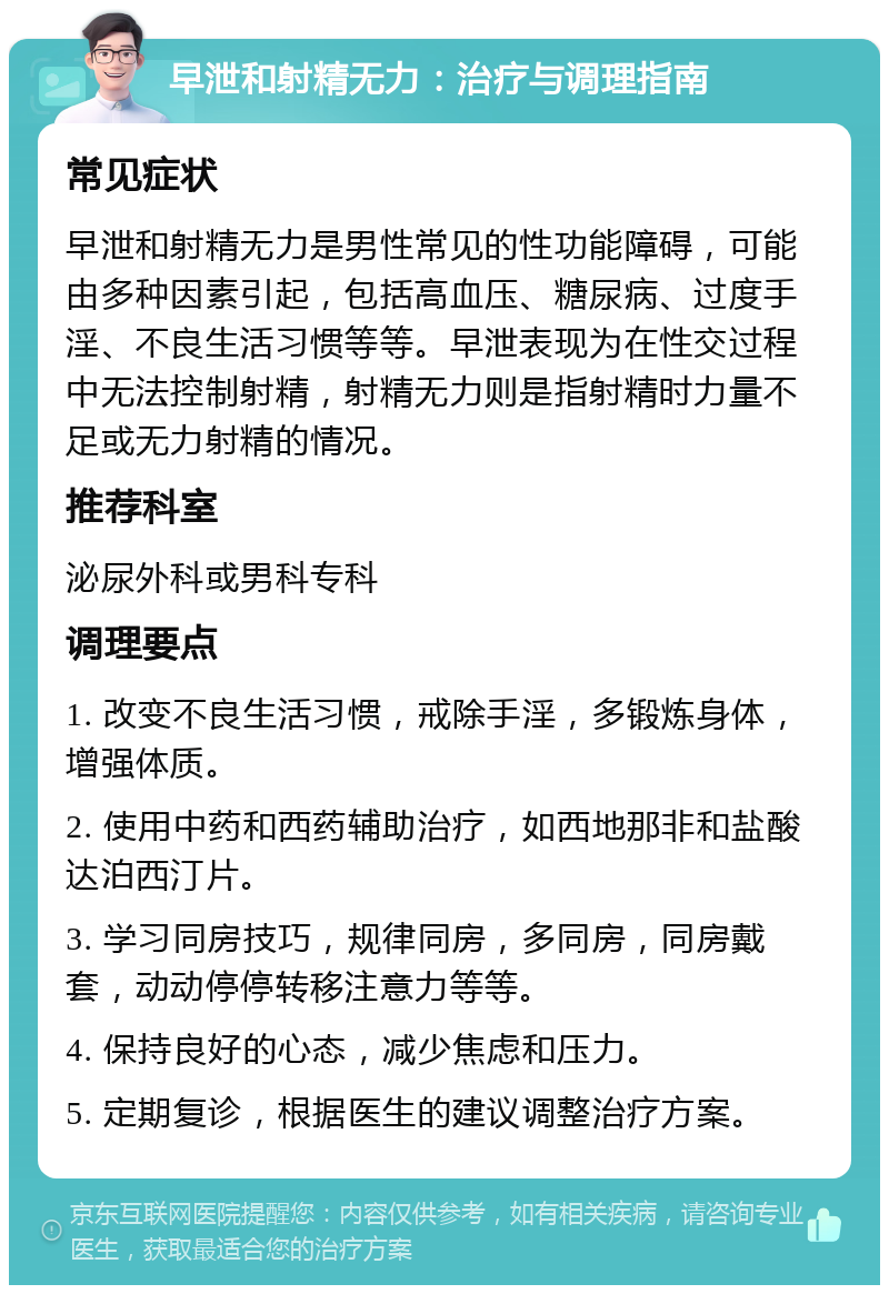 早泄和射精无力：治疗与调理指南 常见症状 早泄和射精无力是男性常见的性功能障碍，可能由多种因素引起，包括高血压、糖尿病、过度手淫、不良生活习惯等等。早泄表现为在性交过程中无法控制射精，射精无力则是指射精时力量不足或无力射精的情况。 推荐科室 泌尿外科或男科专科 调理要点 1. 改变不良生活习惯，戒除手淫，多锻炼身体，增强体质。 2. 使用中药和西药辅助治疗，如西地那非和盐酸达泊西汀片。 3. 学习同房技巧，规律同房，多同房，同房戴套，动动停停转移注意力等等。 4. 保持良好的心态，减少焦虑和压力。 5. 定期复诊，根据医生的建议调整治疗方案。