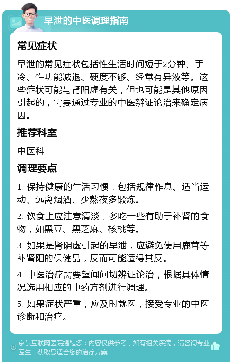 早泄的中医调理指南 常见症状 早泄的常见症状包括性生活时间短于2分钟、手冷、性功能减退、硬度不够、经常有异液等。这些症状可能与肾阳虚有关，但也可能是其他原因引起的，需要通过专业的中医辨证论治来确定病因。 推荐科室 中医科 调理要点 1. 保持健康的生活习惯，包括规律作息、适当运动、远离烟酒、少熬夜多锻炼。 2. 饮食上应注意清淡，多吃一些有助于补肾的食物，如黑豆、黑芝麻、核桃等。 3. 如果是肾阴虚引起的早泄，应避免使用鹿茸等补肾阳的保健品，反而可能适得其反。 4. 中医治疗需要望闻问切辨证论治，根据具体情况选用相应的中药方剂进行调理。 5. 如果症状严重，应及时就医，接受专业的中医诊断和治疗。