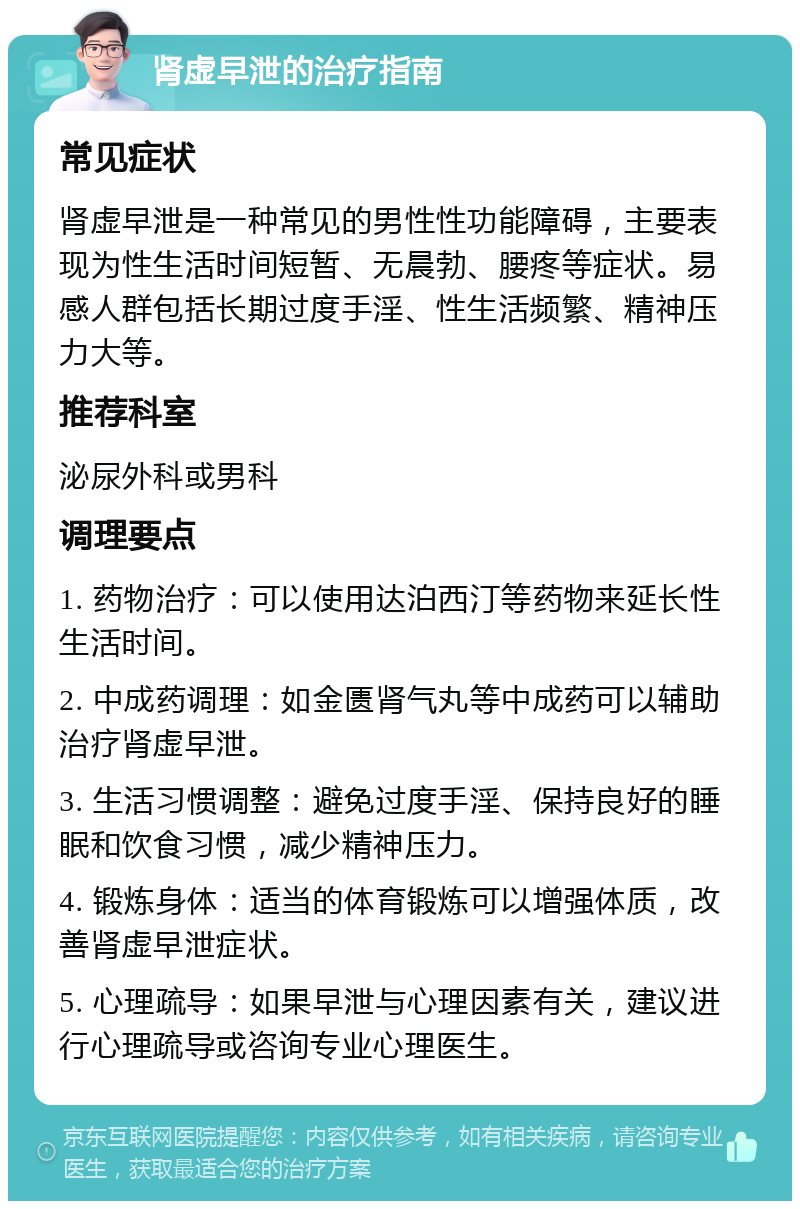 肾虚早泄的治疗指南 常见症状 肾虚早泄是一种常见的男性性功能障碍，主要表现为性生活时间短暂、无晨勃、腰疼等症状。易感人群包括长期过度手淫、性生活频繁、精神压力大等。 推荐科室 泌尿外科或男科 调理要点 1. 药物治疗：可以使用达泊西汀等药物来延长性生活时间。 2. 中成药调理：如金匮肾气丸等中成药可以辅助治疗肾虚早泄。 3. 生活习惯调整：避免过度手淫、保持良好的睡眠和饮食习惯，减少精神压力。 4. 锻炼身体：适当的体育锻炼可以增强体质，改善肾虚早泄症状。 5. 心理疏导：如果早泄与心理因素有关，建议进行心理疏导或咨询专业心理医生。