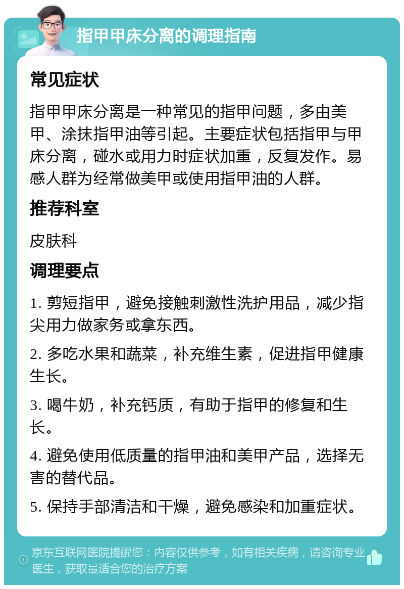 指甲甲床分离的调理指南 常见症状 指甲甲床分离是一种常见的指甲问题，多由美甲、涂抹指甲油等引起。主要症状包括指甲与甲床分离，碰水或用力时症状加重，反复发作。易感人群为经常做美甲或使用指甲油的人群。 推荐科室 皮肤科 调理要点 1. 剪短指甲，避免接触刺激性洗护用品，减少指尖用力做家务或拿东西。 2. 多吃水果和蔬菜，补充维生素，促进指甲健康生长。 3. 喝牛奶，补充钙质，有助于指甲的修复和生长。 4. 避免使用低质量的指甲油和美甲产品，选择无害的替代品。 5. 保持手部清洁和干燥，避免感染和加重症状。