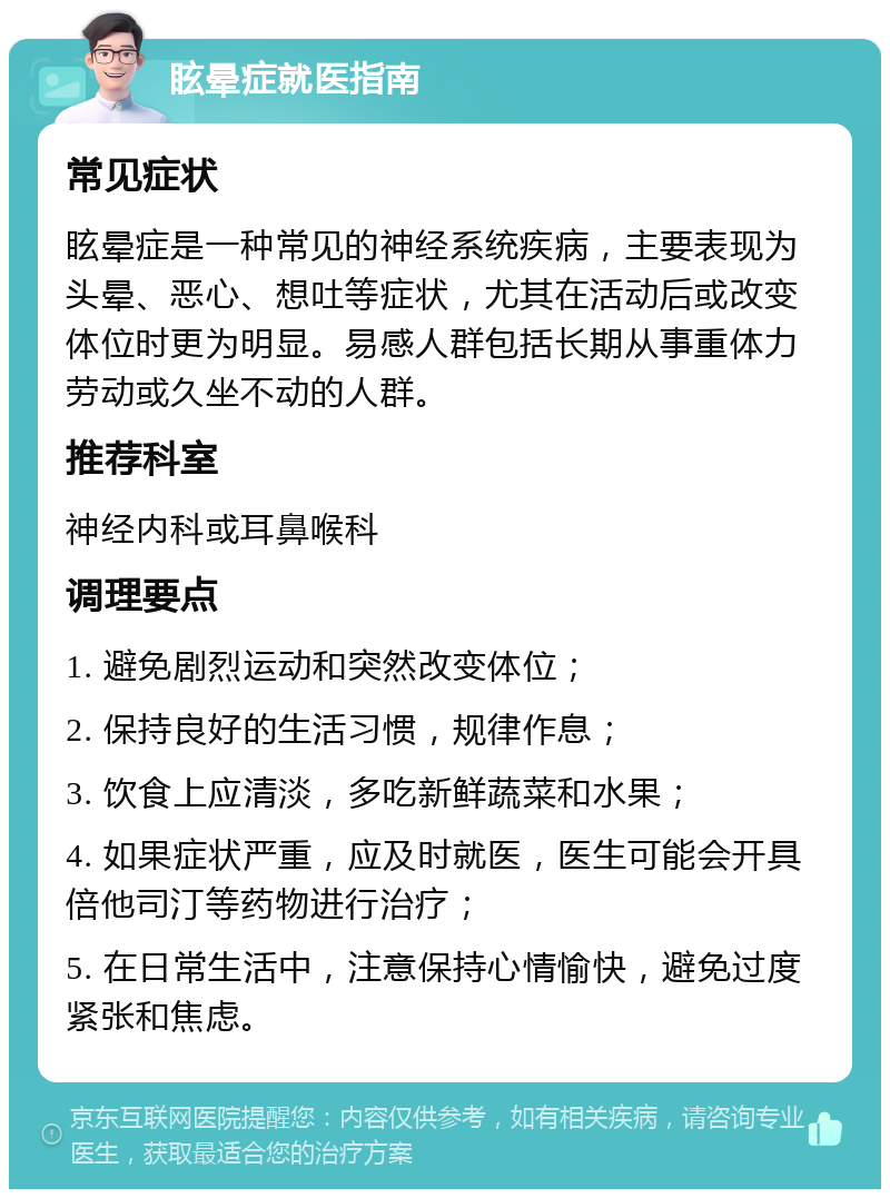 眩晕症就医指南 常见症状 眩晕症是一种常见的神经系统疾病，主要表现为头晕、恶心、想吐等症状，尤其在活动后或改变体位时更为明显。易感人群包括长期从事重体力劳动或久坐不动的人群。 推荐科室 神经内科或耳鼻喉科 调理要点 1. 避免剧烈运动和突然改变体位； 2. 保持良好的生活习惯，规律作息； 3. 饮食上应清淡，多吃新鲜蔬菜和水果； 4. 如果症状严重，应及时就医，医生可能会开具倍他司汀等药物进行治疗； 5. 在日常生活中，注意保持心情愉快，避免过度紧张和焦虑。