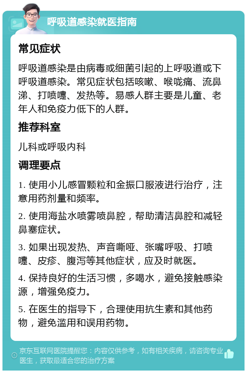 呼吸道感染就医指南 常见症状 呼吸道感染是由病毒或细菌引起的上呼吸道或下呼吸道感染。常见症状包括咳嗽、喉咙痛、流鼻涕、打喷嚏、发热等。易感人群主要是儿童、老年人和免疫力低下的人群。 推荐科室 儿科或呼吸内科 调理要点 1. 使用小儿感冒颗粒和金振口服液进行治疗，注意用药剂量和频率。 2. 使用海盐水喷雾喷鼻腔，帮助清洁鼻腔和减轻鼻塞症状。 3. 如果出现发热、声音嘶哑、张嘴呼吸、打喷嚏、皮疹、腹泻等其他症状，应及时就医。 4. 保持良好的生活习惯，多喝水，避免接触感染源，增强免疫力。 5. 在医生的指导下，合理使用抗生素和其他药物，避免滥用和误用药物。