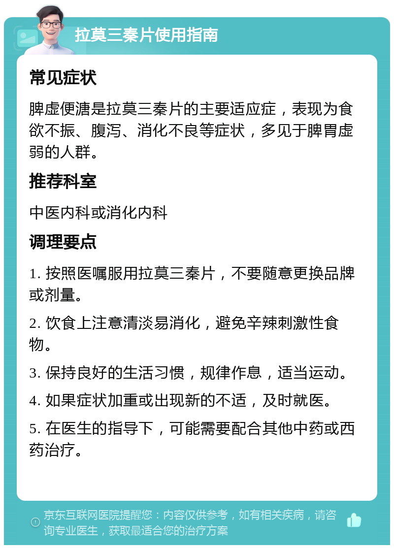 拉莫三秦片使用指南 常见症状 脾虚便溏是拉莫三秦片的主要适应症，表现为食欲不振、腹泻、消化不良等症状，多见于脾胃虚弱的人群。 推荐科室 中医内科或消化内科 调理要点 1. 按照医嘱服用拉莫三秦片，不要随意更换品牌或剂量。 2. 饮食上注意清淡易消化，避免辛辣刺激性食物。 3. 保持良好的生活习惯，规律作息，适当运动。 4. 如果症状加重或出现新的不适，及时就医。 5. 在医生的指导下，可能需要配合其他中药或西药治疗。