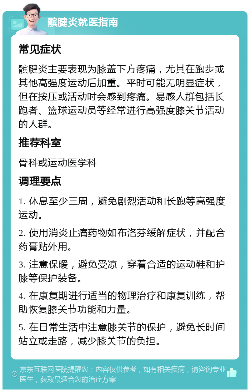 髌腱炎就医指南 常见症状 髌腱炎主要表现为膝盖下方疼痛，尤其在跑步或其他高强度运动后加重。平时可能无明显症状，但在按压或活动时会感到疼痛。易感人群包括长跑者、篮球运动员等经常进行高强度膝关节活动的人群。 推荐科室 骨科或运动医学科 调理要点 1. 休息至少三周，避免剧烈活动和长跑等高强度运动。 2. 使用消炎止痛药物如布洛芬缓解症状，并配合药膏贴外用。 3. 注意保暖，避免受凉，穿着合适的运动鞋和护膝等保护装备。 4. 在康复期进行适当的物理治疗和康复训练，帮助恢复膝关节功能和力量。 5. 在日常生活中注意膝关节的保护，避免长时间站立或走路，减少膝关节的负担。