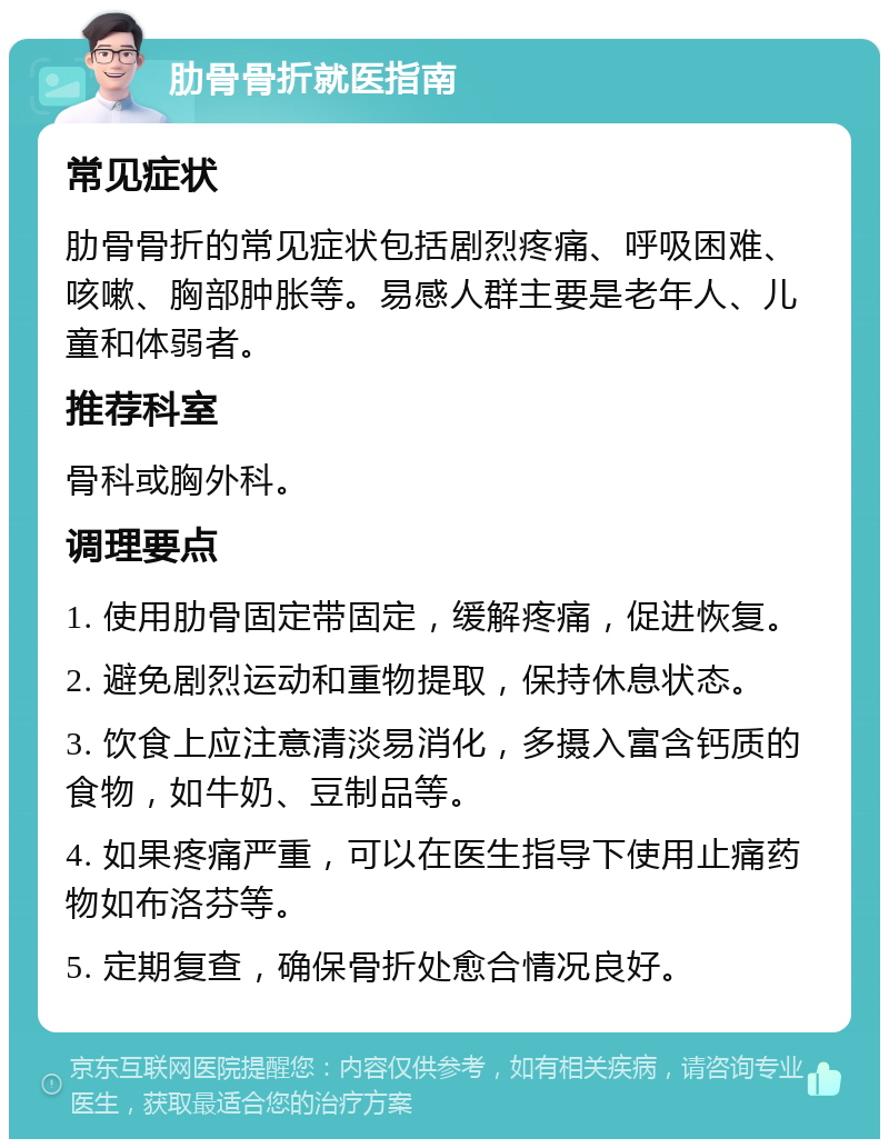 肋骨骨折就医指南 常见症状 肋骨骨折的常见症状包括剧烈疼痛、呼吸困难、咳嗽、胸部肿胀等。易感人群主要是老年人、儿童和体弱者。 推荐科室 骨科或胸外科。 调理要点 1. 使用肋骨固定带固定，缓解疼痛，促进恢复。 2. 避免剧烈运动和重物提取，保持休息状态。 3. 饮食上应注意清淡易消化，多摄入富含钙质的食物，如牛奶、豆制品等。 4. 如果疼痛严重，可以在医生指导下使用止痛药物如布洛芬等。 5. 定期复查，确保骨折处愈合情况良好。