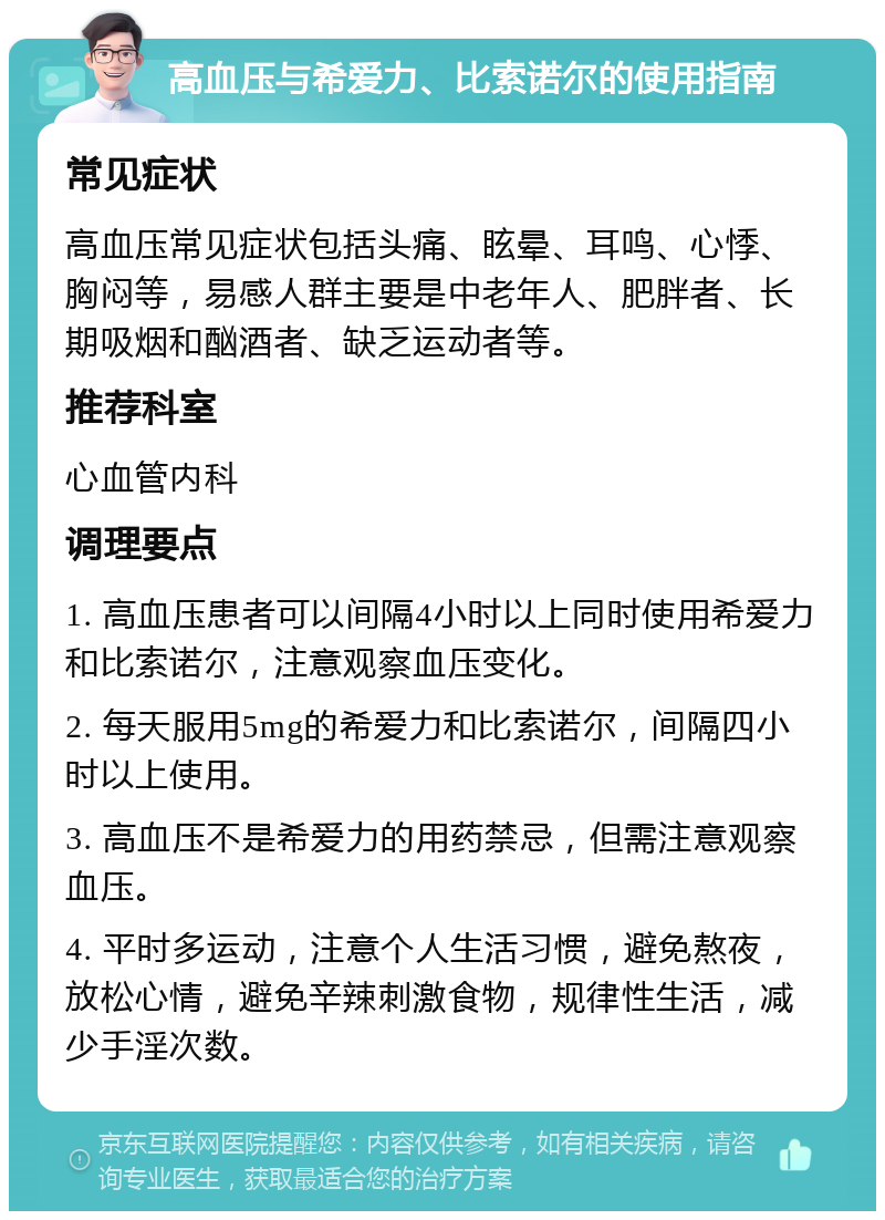 高血压与希爱力、比索诺尔的使用指南 常见症状 高血压常见症状包括头痛、眩晕、耳鸣、心悸、胸闷等，易感人群主要是中老年人、肥胖者、长期吸烟和酗酒者、缺乏运动者等。 推荐科室 心血管内科 调理要点 1. 高血压患者可以间隔4小时以上同时使用希爱力和比索诺尔，注意观察血压变化。 2. 每天服用5mg的希爱力和比索诺尔，间隔四小时以上使用。 3. 高血压不是希爱力的用药禁忌，但需注意观察血压。 4. 平时多运动，注意个人生活习惯，避免熬夜，放松心情，避免辛辣刺激食物，规律性生活，减少手淫次数。