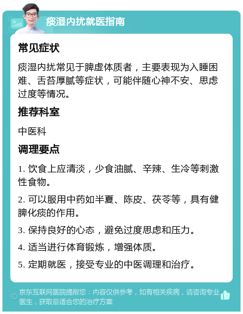 痰湿内扰就医指南 常见症状 痰湿内扰常见于脾虚体质者，主要表现为入睡困难、舌苔厚腻等症状，可能伴随心神不安、思虑过度等情况。 推荐科室 中医科 调理要点 1. 饮食上应清淡，少食油腻、辛辣、生冷等刺激性食物。 2. 可以服用中药如半夏、陈皮、茯苓等，具有健脾化痰的作用。 3. 保持良好的心态，避免过度思虑和压力。 4. 适当进行体育锻炼，增强体质。 5. 定期就医，接受专业的中医调理和治疗。