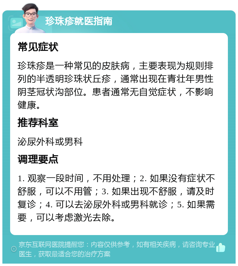 珍珠疹就医指南 常见症状 珍珠疹是一种常见的皮肤病，主要表现为规则排列的半透明珍珠状丘疹，通常出现在青壮年男性阴茎冠状沟部位。患者通常无自觉症状，不影响健康。 推荐科室 泌尿外科或男科 调理要点 1. 观察一段时间，不用处理；2. 如果没有症状不舒服，可以不用管；3. 如果出现不舒服，请及时复诊；4. 可以去泌尿外科或男科就诊；5. 如果需要，可以考虑激光去除。