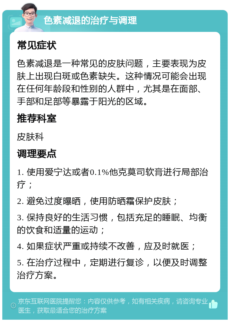 色素减退的治疗与调理 常见症状 色素减退是一种常见的皮肤问题，主要表现为皮肤上出现白斑或色素缺失。这种情况可能会出现在任何年龄段和性别的人群中，尤其是在面部、手部和足部等暴露于阳光的区域。 推荐科室 皮肤科 调理要点 1. 使用爱宁达或者0.1%他克莫司软膏进行局部治疗； 2. 避免过度曝晒，使用防晒霜保护皮肤； 3. 保持良好的生活习惯，包括充足的睡眠、均衡的饮食和适量的运动； 4. 如果症状严重或持续不改善，应及时就医； 5. 在治疗过程中，定期进行复诊，以便及时调整治疗方案。