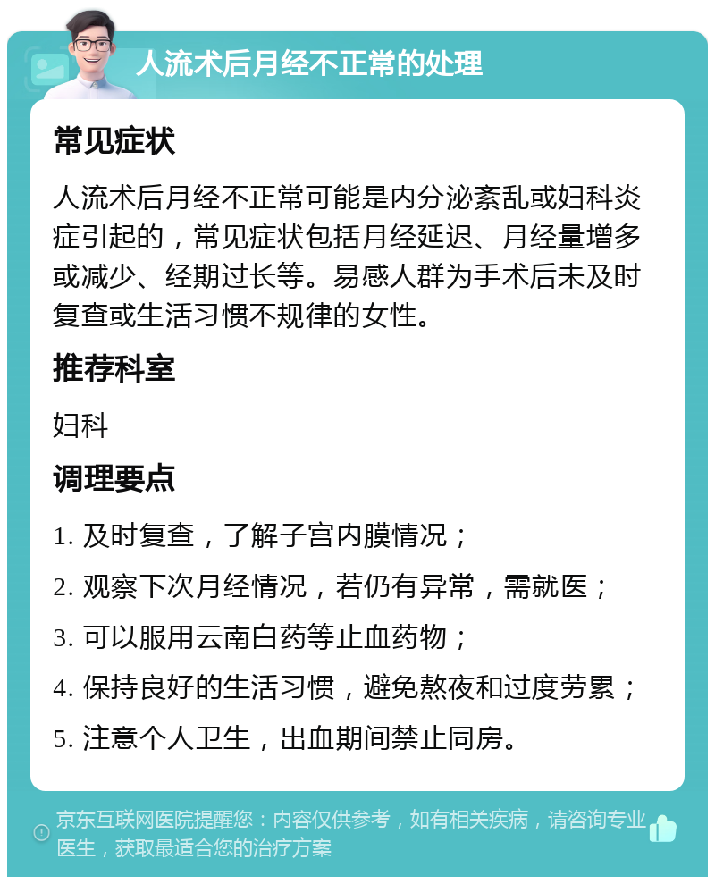 人流术后月经不正常的处理 常见症状 人流术后月经不正常可能是内分泌紊乱或妇科炎症引起的，常见症状包括月经延迟、月经量增多或减少、经期过长等。易感人群为手术后未及时复查或生活习惯不规律的女性。 推荐科室 妇科 调理要点 1. 及时复查，了解子宫内膜情况； 2. 观察下次月经情况，若仍有异常，需就医； 3. 可以服用云南白药等止血药物； 4. 保持良好的生活习惯，避免熬夜和过度劳累； 5. 注意个人卫生，出血期间禁止同房。