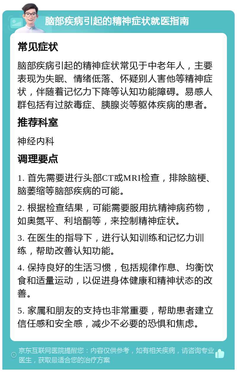 脑部疾病引起的精神症状就医指南 常见症状 脑部疾病引起的精神症状常见于中老年人，主要表现为失眠、情绪低落、怀疑别人害他等精神症状，伴随着记忆力下降等认知功能障碍。易感人群包括有过脓毒症、胰腺炎等躯体疾病的患者。 推荐科室 神经内科 调理要点 1. 首先需要进行头部CT或MRI检查，排除脑梗、脑萎缩等脑部疾病的可能。 2. 根据检查结果，可能需要服用抗精神病药物，如奥氮平、利培酮等，来控制精神症状。 3. 在医生的指导下，进行认知训练和记忆力训练，帮助改善认知功能。 4. 保持良好的生活习惯，包括规律作息、均衡饮食和适量运动，以促进身体健康和精神状态的改善。 5. 家属和朋友的支持也非常重要，帮助患者建立信任感和安全感，减少不必要的恐惧和焦虑。