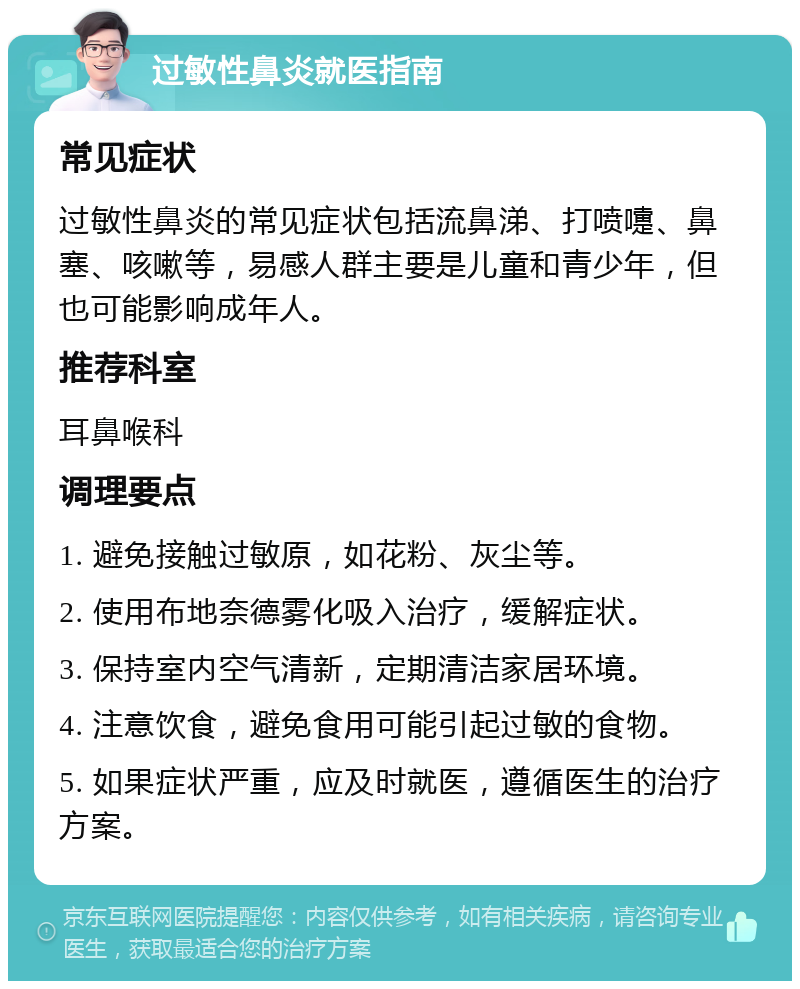 过敏性鼻炎就医指南 常见症状 过敏性鼻炎的常见症状包括流鼻涕、打喷嚏、鼻塞、咳嗽等，易感人群主要是儿童和青少年，但也可能影响成年人。 推荐科室 耳鼻喉科 调理要点 1. 避免接触过敏原，如花粉、灰尘等。 2. 使用布地奈德雾化吸入治疗，缓解症状。 3. 保持室内空气清新，定期清洁家居环境。 4. 注意饮食，避免食用可能引起过敏的食物。 5. 如果症状严重，应及时就医，遵循医生的治疗方案。