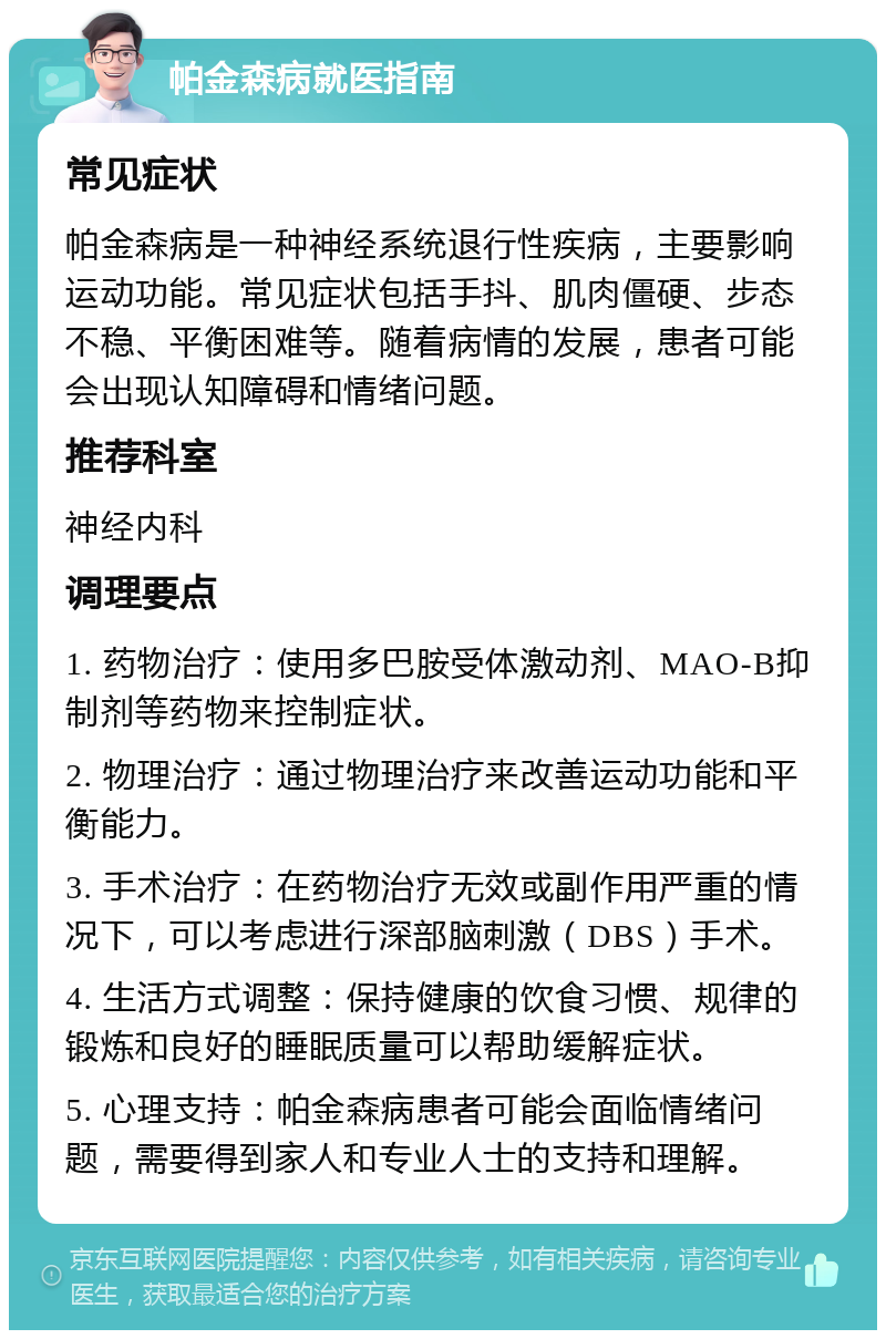 帕金森病就医指南 常见症状 帕金森病是一种神经系统退行性疾病，主要影响运动功能。常见症状包括手抖、肌肉僵硬、步态不稳、平衡困难等。随着病情的发展，患者可能会出现认知障碍和情绪问题。 推荐科室 神经内科 调理要点 1. 药物治疗：使用多巴胺受体激动剂、MAO-B抑制剂等药物来控制症状。 2. 物理治疗：通过物理治疗来改善运动功能和平衡能力。 3. 手术治疗：在药物治疗无效或副作用严重的情况下，可以考虑进行深部脑刺激（DBS）手术。 4. 生活方式调整：保持健康的饮食习惯、规律的锻炼和良好的睡眠质量可以帮助缓解症状。 5. 心理支持：帕金森病患者可能会面临情绪问题，需要得到家人和专业人士的支持和理解。