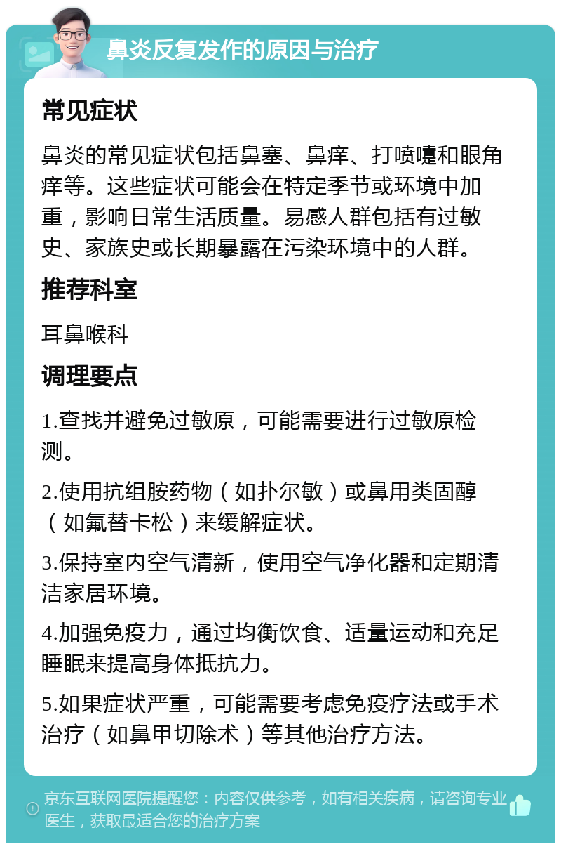 鼻炎反复发作的原因与治疗 常见症状 鼻炎的常见症状包括鼻塞、鼻痒、打喷嚏和眼角痒等。这些症状可能会在特定季节或环境中加重，影响日常生活质量。易感人群包括有过敏史、家族史或长期暴露在污染环境中的人群。 推荐科室 耳鼻喉科 调理要点 1.查找并避免过敏原，可能需要进行过敏原检测。 2.使用抗组胺药物（如扑尔敏）或鼻用类固醇（如氟替卡松）来缓解症状。 3.保持室内空气清新，使用空气净化器和定期清洁家居环境。 4.加强免疫力，通过均衡饮食、适量运动和充足睡眠来提高身体抵抗力。 5.如果症状严重，可能需要考虑免疫疗法或手术治疗（如鼻甲切除术）等其他治疗方法。