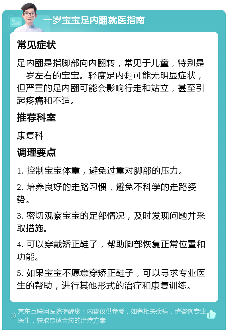 一岁宝宝足内翻就医指南 常见症状 足内翻是指脚部向内翻转，常见于儿童，特别是一岁左右的宝宝。轻度足内翻可能无明显症状，但严重的足内翻可能会影响行走和站立，甚至引起疼痛和不适。 推荐科室 康复科 调理要点 1. 控制宝宝体重，避免过重对脚部的压力。 2. 培养良好的走路习惯，避免不科学的走路姿势。 3. 密切观察宝宝的足部情况，及时发现问题并采取措施。 4. 可以穿戴矫正鞋子，帮助脚部恢复正常位置和功能。 5. 如果宝宝不愿意穿矫正鞋子，可以寻求专业医生的帮助，进行其他形式的治疗和康复训练。